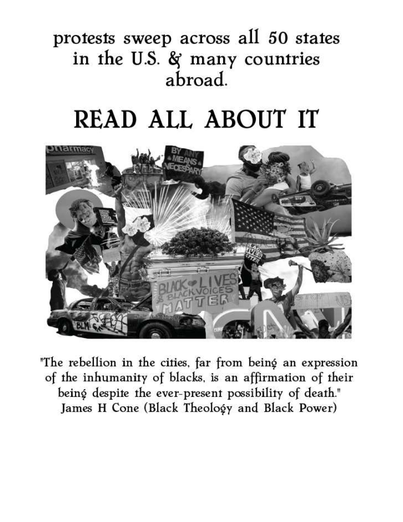 protests sweep across all 50 states
in the US. & many countries
abroad.

READ ALL ABOUT IT

   

"The rebellion in the cities, far from being an expression
of the inhumanity of blacks, is an affirmation of their
being despite the ever-present possibility of death."
James H Cone (Black Theology and Black Power)
